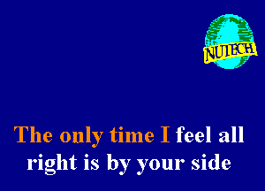 The only time I feel all
right is by your side