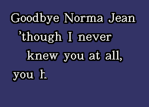 Goodbye Norma J ean

,though I never

knew you at all,

you h