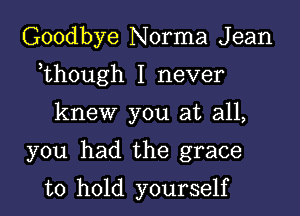 Goodbye Norma J ean

,though I never

knew you at all,

you had the grace

to hold yourself