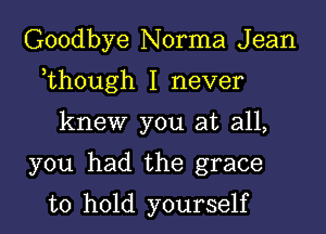 Goodbye Norma J ean

,though I never

knew you at all,

you had the grace

to hold yourself