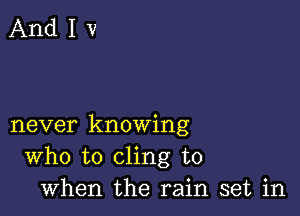 never knowing
Who to cling to
when the rain set in