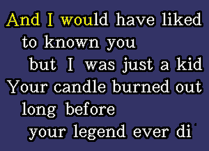 And I would have liked
to known you
but I was just a kid
Your candle burned out
long before
your legend ever di