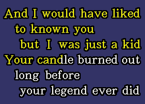 And I would have liked
to known you
but I was just a kid
Your candle burned out
long before
your legend ever did