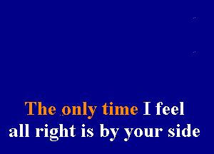 The only time I feel
all right is by your side