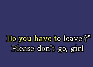 Do you have to leave ?,,
Please don,t go, girl