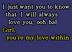 I just want you to know
that I Will always
love you, 00h bal
Girl,
you,re my love Within