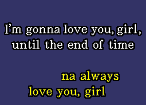 Fm gonna love you, girl,
until the end of time

na always
love you, girl