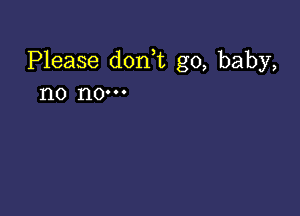 Please dorft g0, baby,
no no-