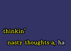 thinkin

nasty thoughts-a, ha