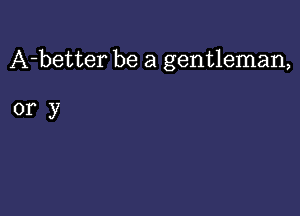 A-better be a gentleman,

ory