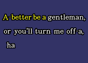 A-better be a gentleman,

0r you 11 turn me off-a,

ha