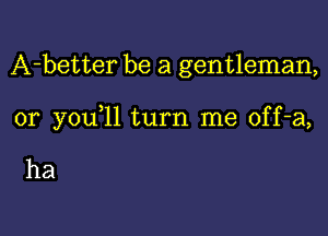 A-better be a gentleman,

0r you 11 turn me off-a,

ha