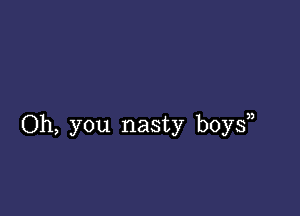 Oh, you nasty boy?