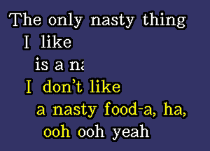 The only nasty thing
I like
is a nz

I donit like
a nasty food-a, ha,
00h 00h yeah