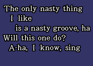 The only nasty thing
I like
is a nasty groove, ha

Will this one do?
A-ha, I know, sing