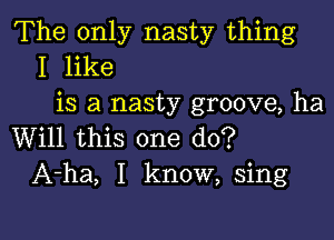 The only nasty thing
I like
is a nasty groove, ha

Will this one do?
A-ha, I know, sing