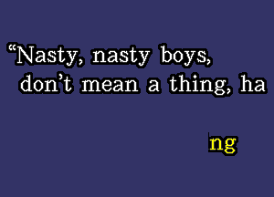 Nasty, nasty boys,
don t mean a thing, ha

ng