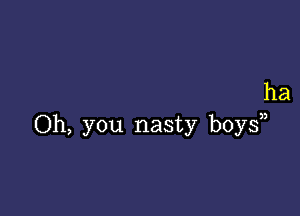 ha

Oh, you nasty boys