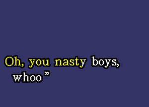 Oh, you nasty boys,
Whoo ,,