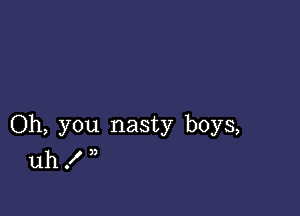 Oh, you nasty boys,
uh . n