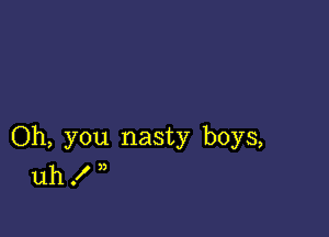 Oh, you nasty boys,
uh . n