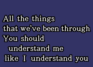 All the things
that we,ve been through

You should
understand me
like I understand you