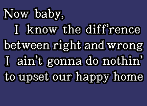 NOW baby,

I know the diffrence
between right and wrong
I ain,t gonna do nothin
to upset our happy home