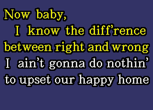 NOW baby,

I know the diffrence
between right and wrong
I ain,t gonna do nothin
to upset our happy home