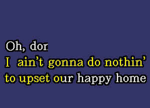 Oh, dor

I aidt gonna do nothin
to upset our happy home