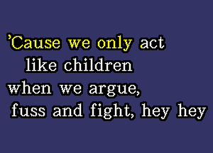 ,Cause we only act
like children

when we argue,
fuss and fight, hey hey