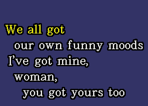 We all got
our own funny moods

Fve got mine,
woman,
you got yours too