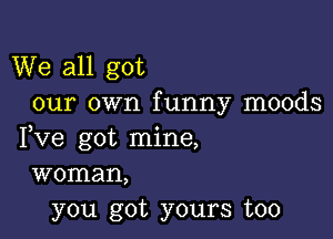 We all got
our own funny moods

Fve got mine,
woman,
you got yours too