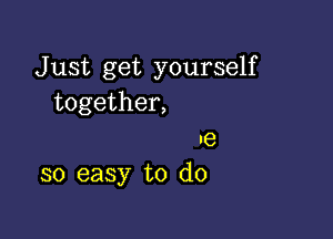 J ust get yourself
together,

ne
so easy to do