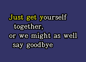 J ust get yourself
together,

or we might as well
say goodbye