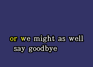 or we might as well
say goodbye