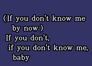 (If you don,t know me
by now )

If you donot,
if you donor, know me,
baby