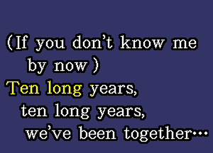 (If you don t know me
by now )

Ten long years,
ten long years,
we,ve been together.