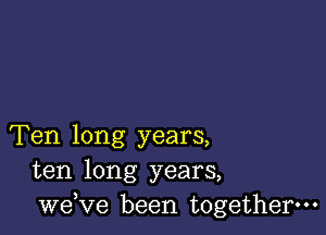 Ten long years,
ten long years,
we,ve been together.