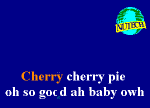 Cherr I cherry pie
oh so goc d ah baby owh