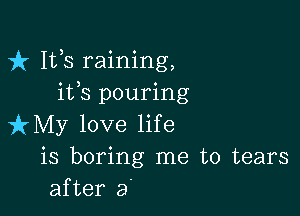 fr 111,8 raining,
ifs pouring

izMy love life
is boring me to tears
after a