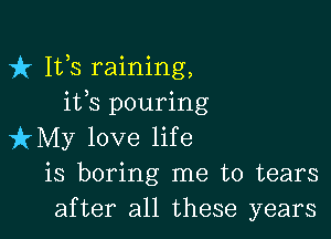 fr 111,8 raining,
ifs pouring

izMy love life
is boring me to tears
after all these years