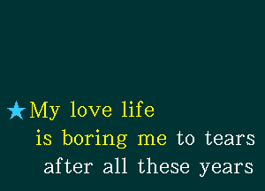 izMy love life
is boring me to tears
after all these years