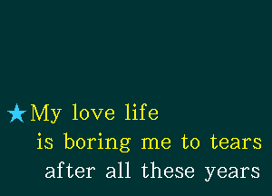 izMy love life
is boring me to tears
after all these years