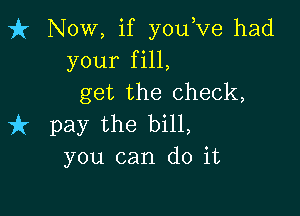 fr Now, if youove had
your fill,
get the check,

737 pay the bill,
you can do it