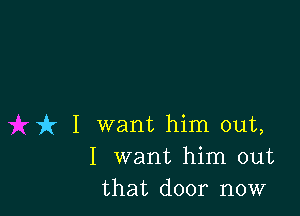 it I want him out,
I want him out
that door now