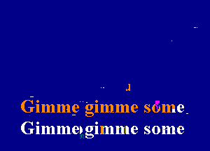 J
Gimme gimme some.
Gimme, gimme some