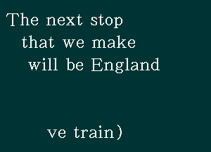 The next stop
that we make
will be England

ve train)