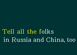 Tell all the folks
in Russia and China, too