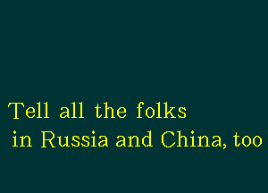 Tell all the folks
in Russia and China, too