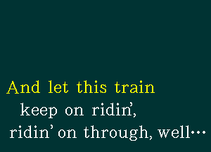 And let this train
keep on ridirf,
ridid on through, wellm